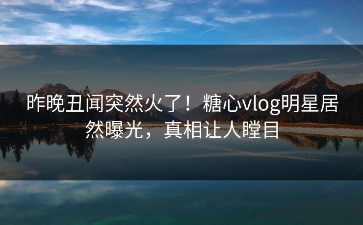 昨晚丑闻突然火了！糖心vlog明星居然曝光，真相让人瞠目