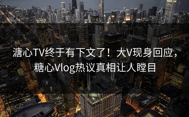 溏心TV终于有下文了！大V现身回应，糖心Vlog热议真相让人瞠目
