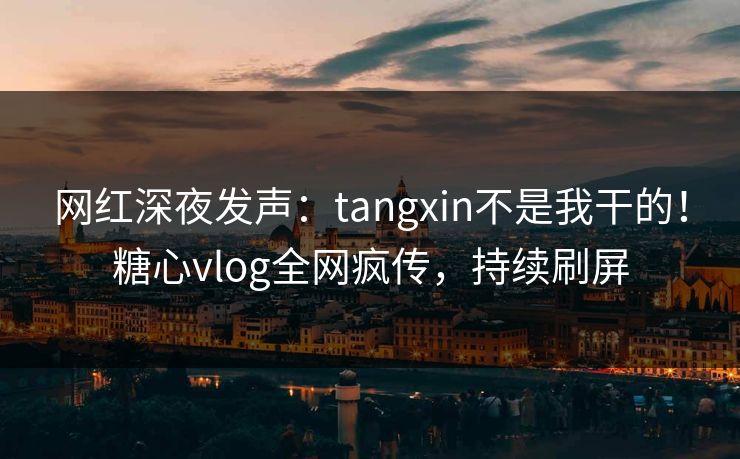 网红深夜发声：tangxin不是我干的！糖心vlog全网疯传，持续刷屏