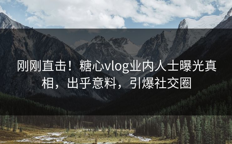 刚刚直击！糖心vlog业内人士曝光真相，出乎意料，引爆社交圈