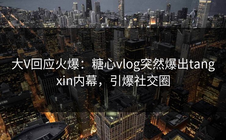 大V回应火爆：糖心vlog突然爆出tangxin内幕，引爆社交圈