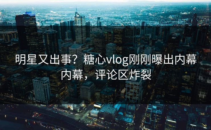 明星又出事？糖心vlog刚刚曝出内幕内幕，评论区炸裂