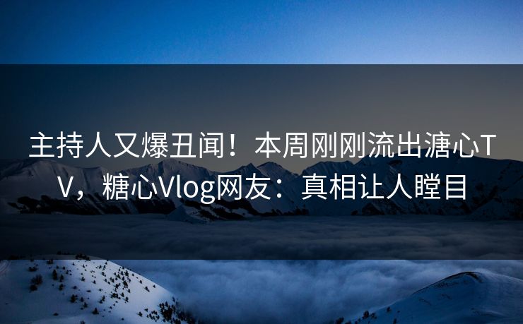 主持人又爆丑闻！本周刚刚流出溏心TV，糖心Vlog网友：真相让人瞠目
