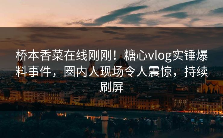 桥本香菜在线刚刚！糖心vlog实锤爆料事件，圈内人现场令人震惊，持续刷屏