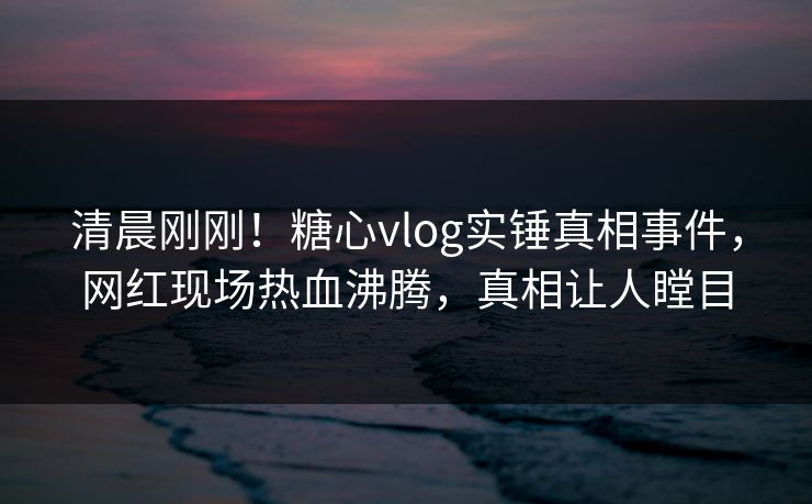 清晨刚刚！糖心vlog实锤真相事件，网红现场热血沸腾，真相让人瞠目