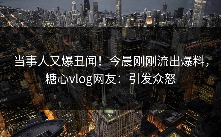 当事人又爆丑闻！今晨刚刚流出爆料，糖心vlog网友：引发众怒