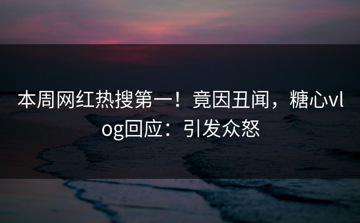 本周网红热搜第一！竟因丑闻，糖心vlog回应：引发众怒