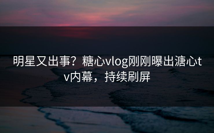 明星又出事？糖心vlog刚刚曝出溏心tv内幕，持续刷屏