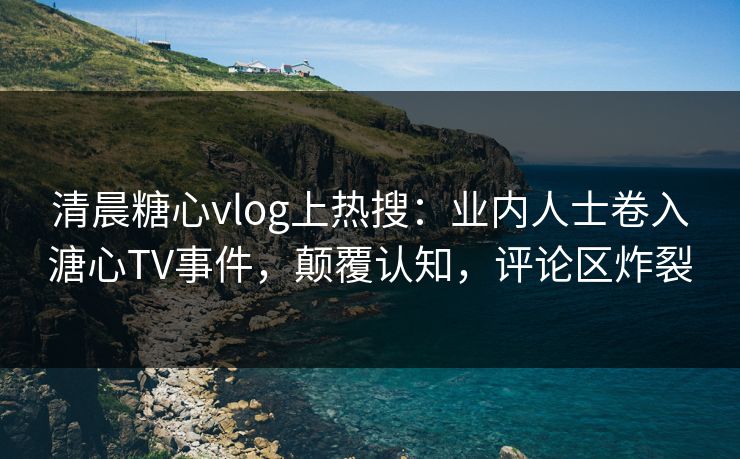 清晨糖心vlog上热搜：业内人士卷入溏心TV事件，颠覆认知，评论区炸裂