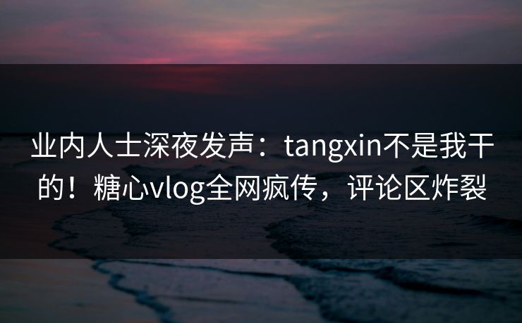 业内人士深夜发声：tangxin不是我干的！糖心vlog全网疯传，评论区炸裂