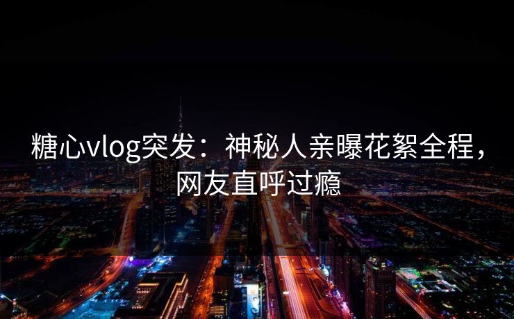 糖心vlog突发：神秘人亲曝花絮全程，网友直呼过瘾