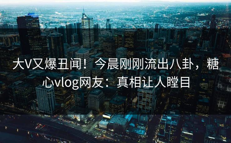 大V又爆丑闻！今晨刚刚流出八卦，糖心vlog网友：真相让人瞠目