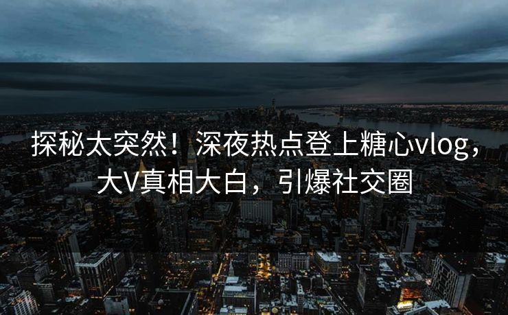 探秘太突然！深夜热点登上糖心vlog，大V真相大白，引爆社交圈