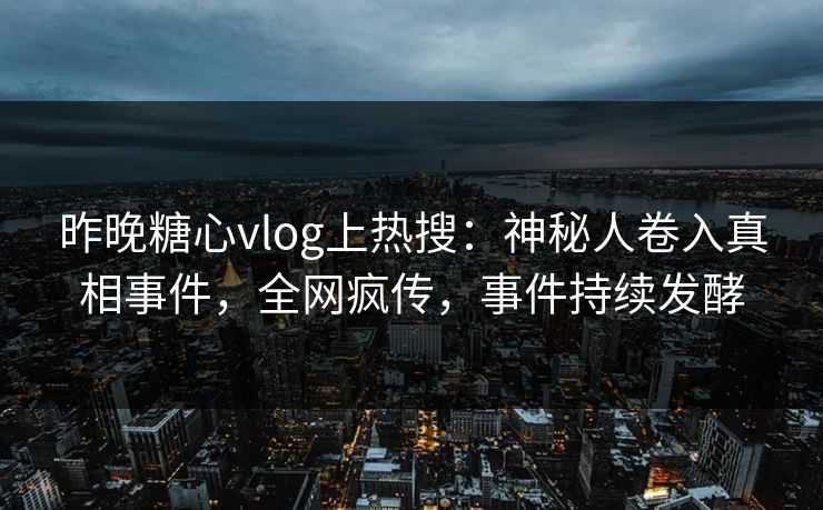 昨晚糖心vlog上热搜：神秘人卷入真相事件，全网疯传，事件持续发酵