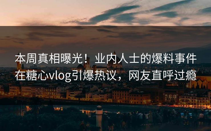 本周真相曝光！业内人士的爆料事件在糖心vlog引爆热议，网友直呼过瘾