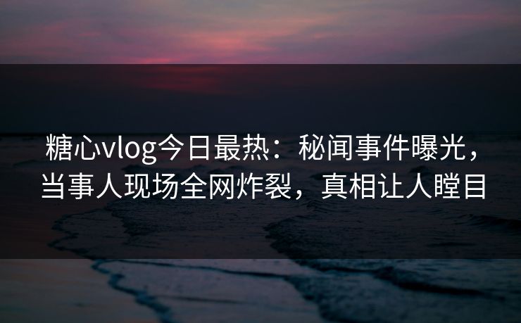 糖心vlog今日最热：秘闻事件曝光，当事人现场全网炸裂，真相让人瞠目