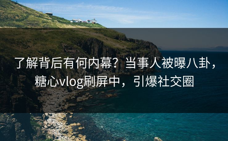 了解背后有何内幕？当事人被曝八卦，糖心vlog刷屏中，引爆社交圈