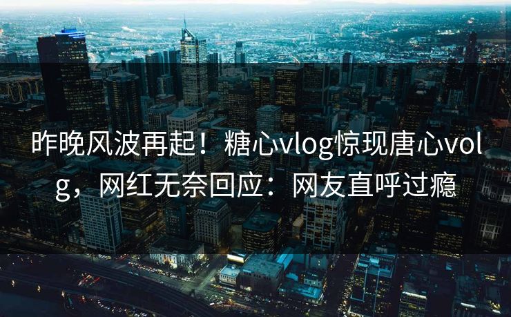 昨晚风波再起！糖心vlog惊现唐心volg，网红无奈回应：网友直呼过瘾
