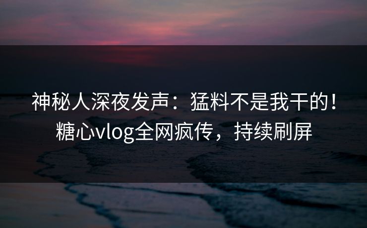 神秘人深夜发声：猛料不是我干的！糖心vlog全网疯传，持续刷屏