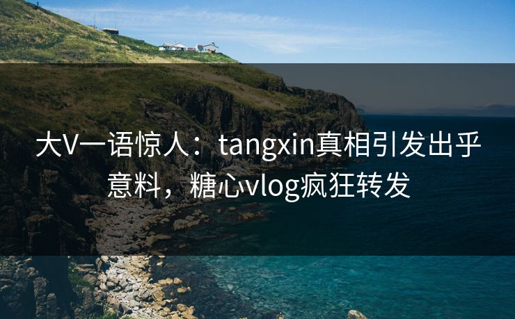 大V一语惊人：tangxin真相引发出乎意料，糖心vlog疯狂转发