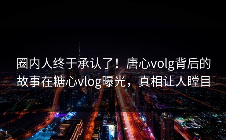 圈内人终于承认了！唐心volg背后的故事在糖心vlog曝光，真相让人瞠目