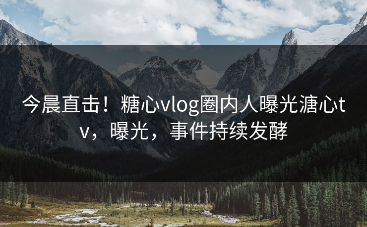 今晨直击！糖心vlog圈内人曝光溏心tv，曝光，事件持续发酵