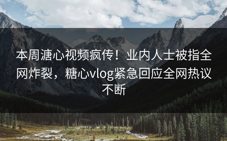 本周溏心视频疯传！业内人士被指全网炸裂，糖心vlog紧急回应全网热议不断