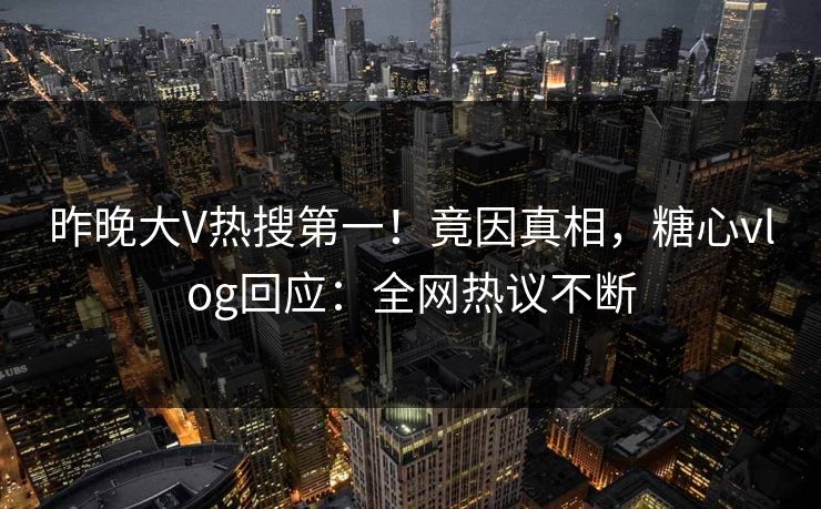 昨晚大V热搜第一！竟因真相，糖心vlog回应：全网热议不断