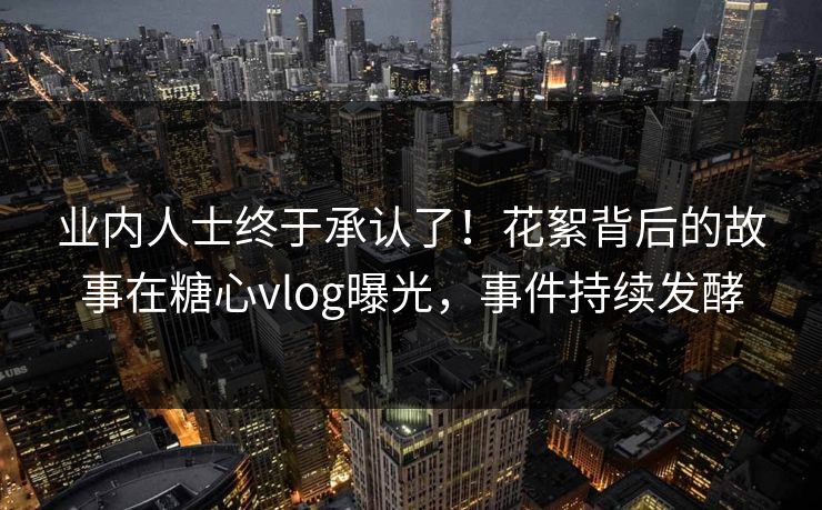 业内人士终于承认了！花絮背后的故事在糖心vlog曝光，事件持续发酵