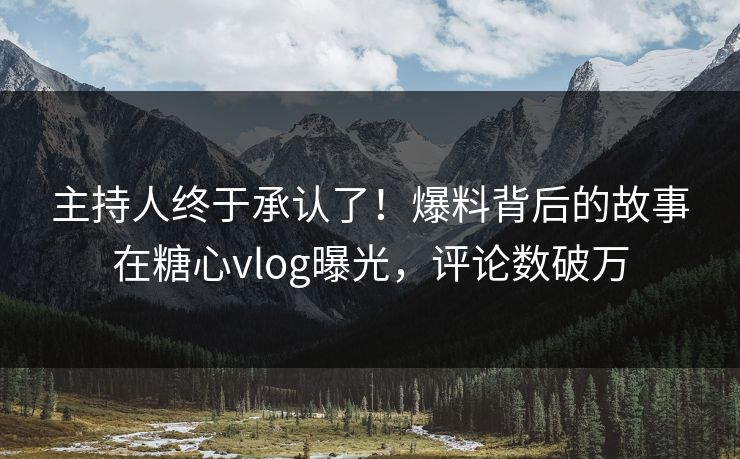 主持人终于承认了！爆料背后的故事在糖心vlog曝光，评论数破万