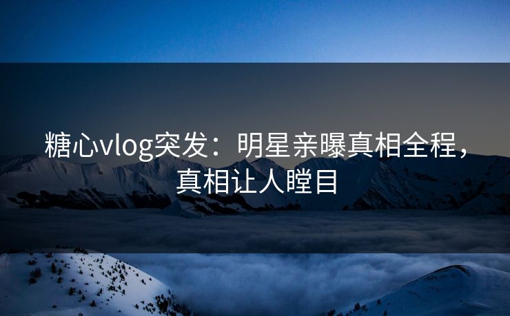 糖心vlog突发：明星亲曝真相全程，真相让人瞠目