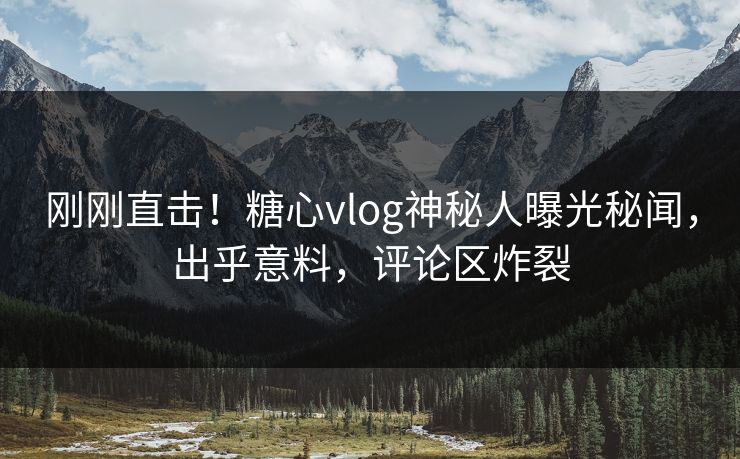 刚刚直击！糖心vlog神秘人曝光秘闻，出乎意料，评论区炸裂