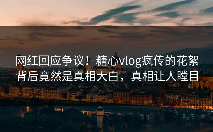 网红回应争议！糖心vlog疯传的花絮背后竟然是真相大白，真相让人瞠目
