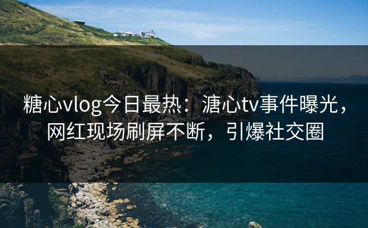 糖心vlog今日最热：溏心tv事件曝光，网红现场刷屏不断，引爆社交圈