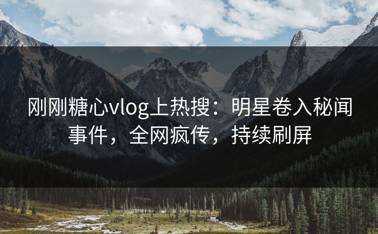 刚刚糖心vlog上热搜：明星卷入秘闻事件，全网疯传，持续刷屏