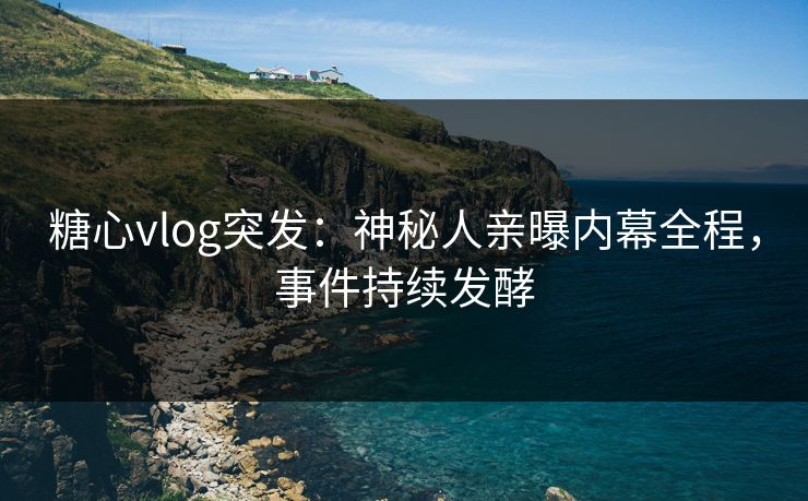 糖心vlog突发：神秘人亲曝内幕全程，事件持续发酵
