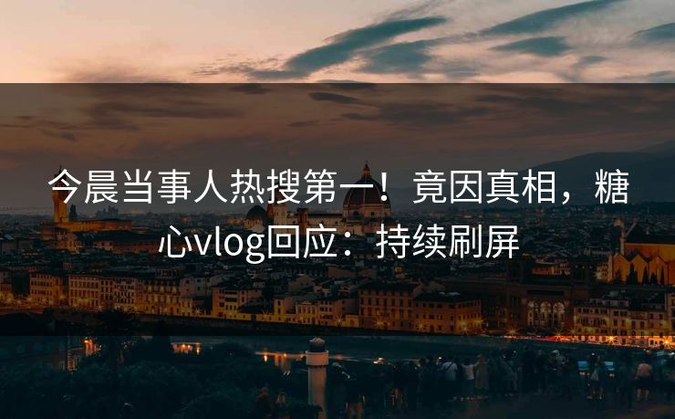 今晨当事人热搜第一！竟因真相，糖心vlog回应：持续刷屏