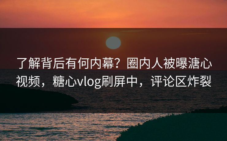了解背后有何内幕？圈内人被曝溏心视频，糖心vlog刷屏中，评论区炸裂