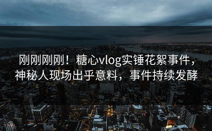 刚刚刚刚！糖心vlog实锤花絮事件，神秘人现场出乎意料，事件持续发酵
