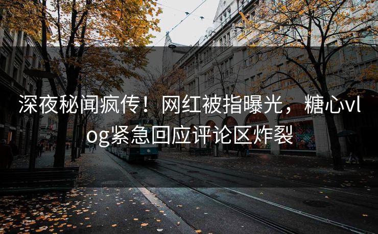 深夜秘闻疯传！网红被指曝光，糖心vlog紧急回应评论区炸裂