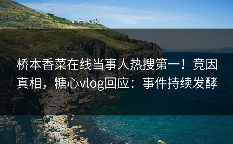 桥本香菜在线当事人热搜第一！竟因真相，糖心vlog回应：事件持续发酵