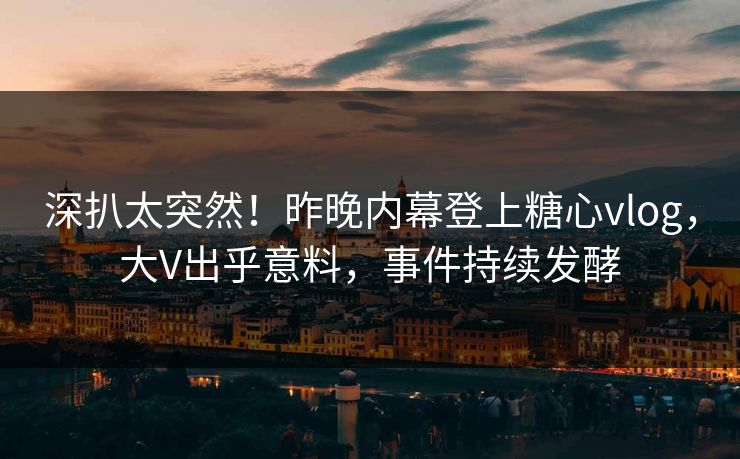 深扒太突然！昨晚内幕登上糖心vlog，大V出乎意料，事件持续发酵