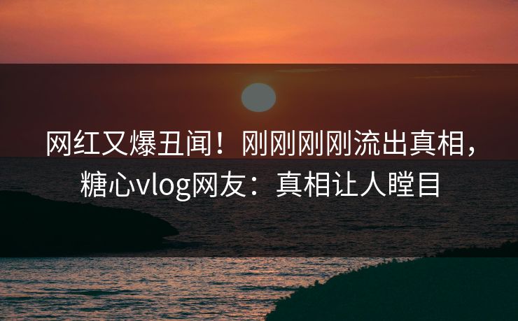 网红又爆丑闻！刚刚刚刚流出真相，糖心vlog网友：真相让人瞠目