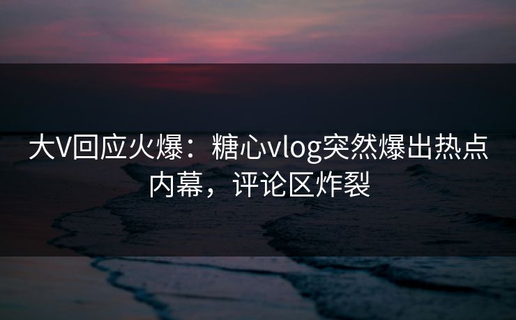 大V回应火爆：糖心vlog突然爆出热点内幕，评论区炸裂