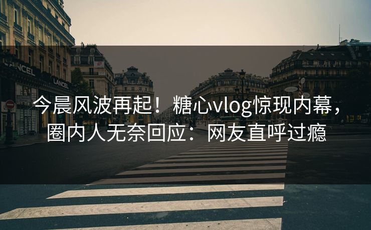 今晨风波再起！糖心vlog惊现内幕，圈内人无奈回应：网友直呼过瘾
