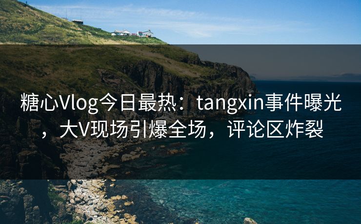 糖心Vlog今日最热：tangxin事件曝光，大V现场引爆全场，评论区炸裂