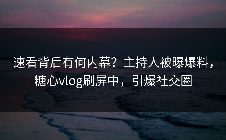 速看背后有何内幕？主持人被曝爆料，糖心vlog刷屏中，引爆社交圈