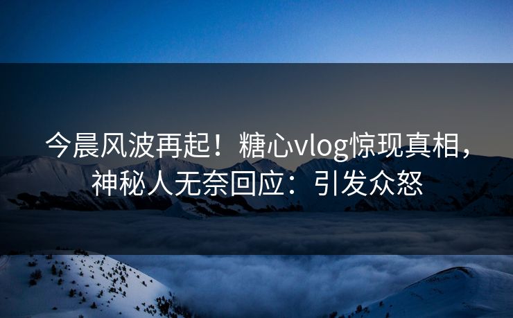 今晨风波再起！糖心vlog惊现真相，神秘人无奈回应：引发众怒