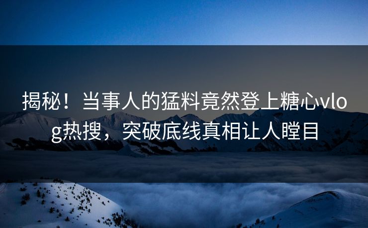 揭秘！当事人的猛料竟然登上糖心vlog热搜，突破底线真相让人瞠目