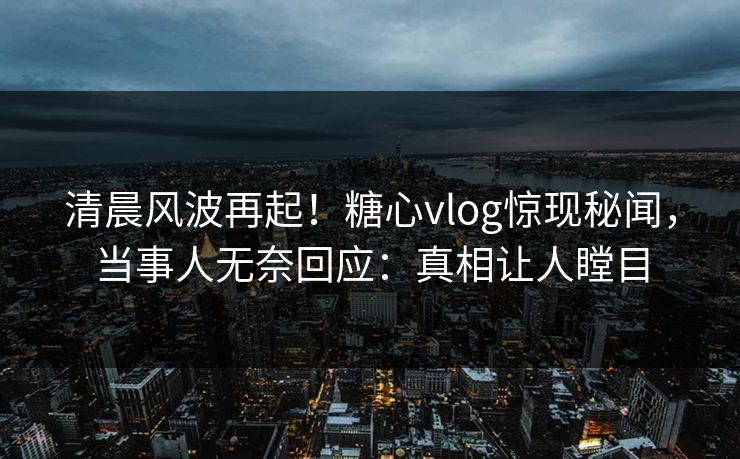 清晨风波再起！糖心vlog惊现秘闻，当事人无奈回应：真相让人瞠目